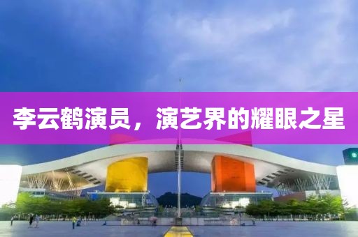李云鹤演员，演艺界的耀眼之星