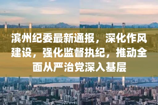滨州纪委最新通报，深化作风建设，强化监督执纪，推动全面从严治党深入基层