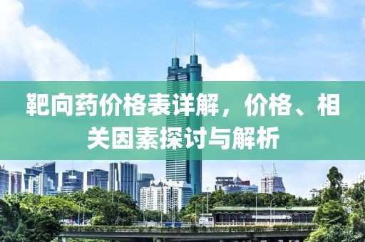 靶向药价格表详解，价格、相关因素探讨与解析
