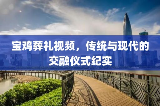 宝鸡葬礼视频，传统与现代的交融仪式纪实