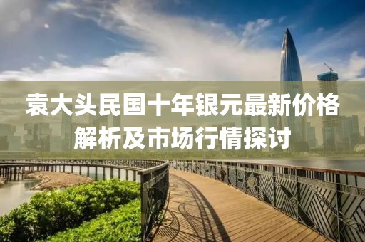 袁大头民国十年银元最新价格解析及市场行情探讨