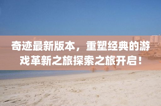 奇迹最新版本，重塑经典的游戏革新之旅探索之旅开启！