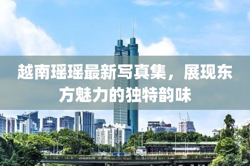 越南瑶瑶最新写真集，展现东方魅力的独特韵味
