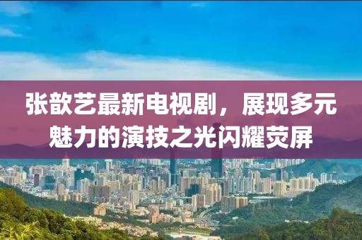 张歆艺最新电视剧，展现多元魅力的演技之光闪耀荧屏