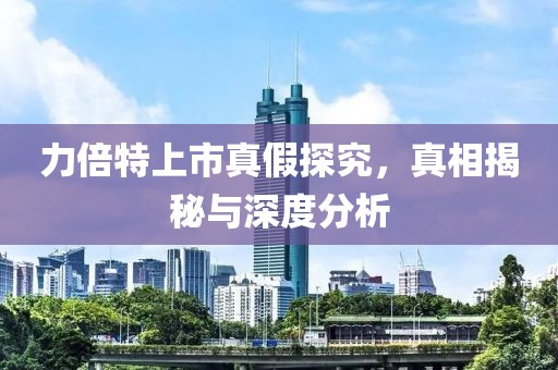 力倍特上市真假探究，真相揭秘与深度分析