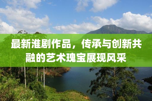 最新淮剧作品，传承与创新共融的艺术瑰宝展现风采