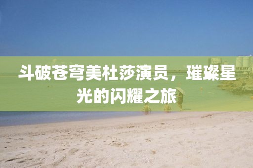 斗破苍穹美杜莎演员，璀璨星光的闪耀之旅