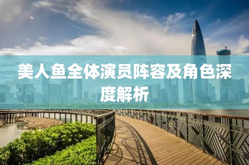 美人鱼全体演员阵容及角色深度解析
