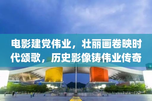 电影建党伟业，壮丽画卷映时代颂歌，历史影像铸伟业传奇