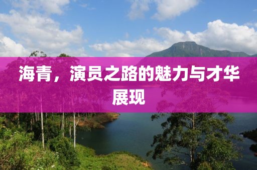 海青，演员之路的魅力与才华展现