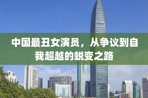 中国最丑女演员，从争议到自我超越的蜕变之路
