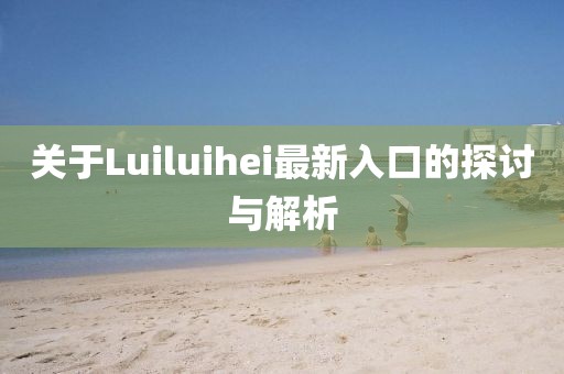 关于Luiluihei最新入口的探讨与解析