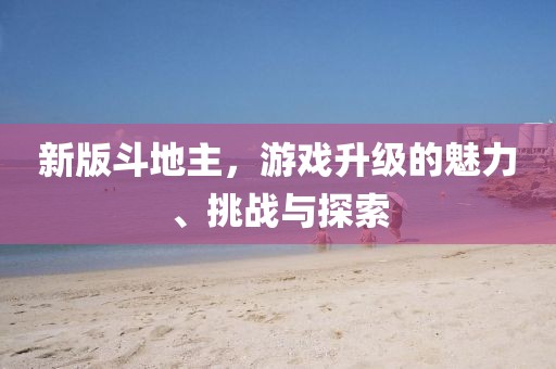 新版斗地主，游戏升级的魅力、挑战与探索