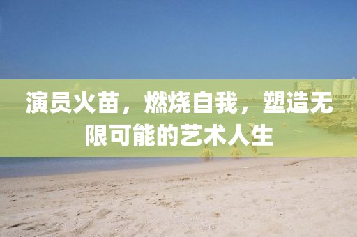 演员火苗，燃烧自我，塑造无限可能的艺术人生