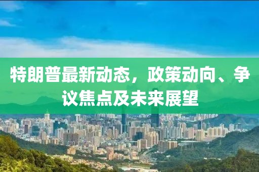 特朗普最新动态，政策动向、争议焦点及未来展望