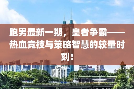 跑男最新一期，皇者争霸——热血竞技与策略智慧的较量时刻！