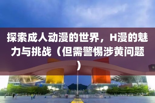 探索成人动漫的世界，H漫的魅力与挑战（但需警惕涉黄问题）