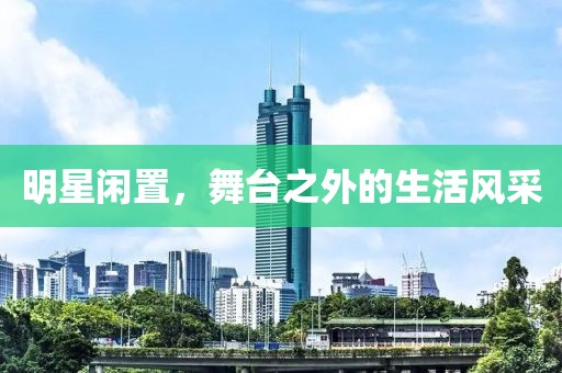 明星闲置，舞台之外的生活风采