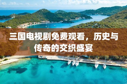 三国电视剧免费观看，历史与传奇的交织盛宴