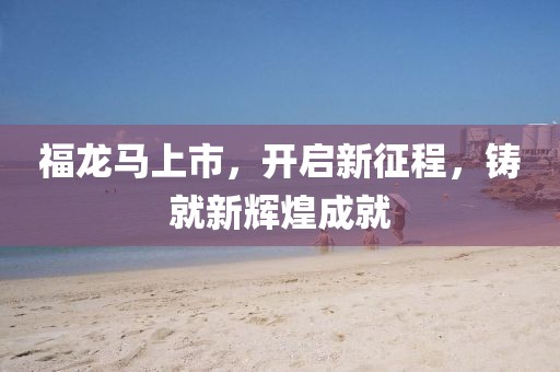 福龙马上市，开启新征程，铸就新辉煌成就