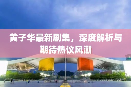 黄子华最新剧集，深度解析与期待热议风潮