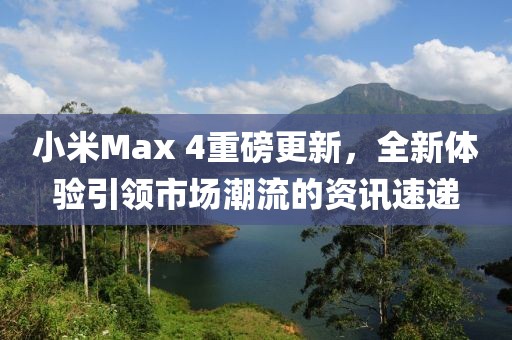 小米Max 4重磅更新，全新体验引领市场潮流的资讯速递