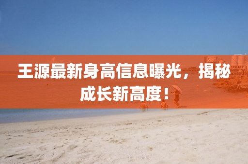王源最新身高信息曝光，揭秘成长新高度！