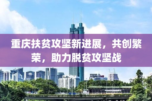 重庆扶贫攻坚新进展，共创繁荣，助力脱贫攻坚战