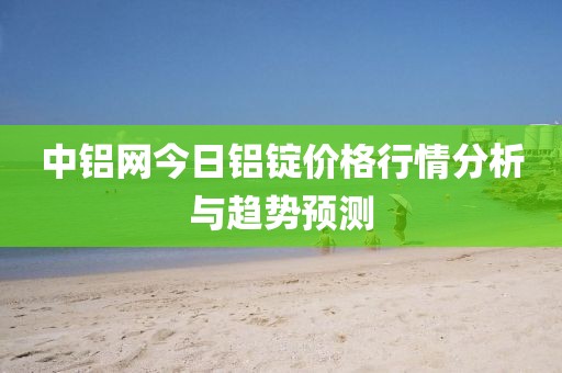 中铝网今日铝锭价格行情分析与趋势预测
