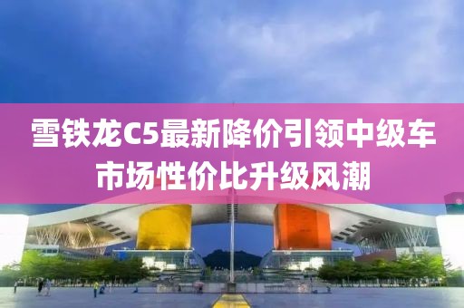 雪铁龙C5最新降价引领中级车市场性价比升级风潮