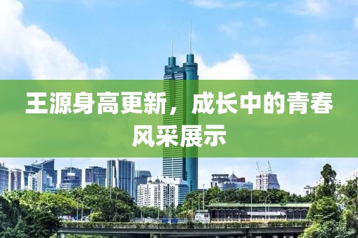 王源身高更新，成长中的青春风采展示