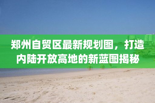 郑州自贸区最新规划图，打造内陆开放高地的新蓝图揭秘