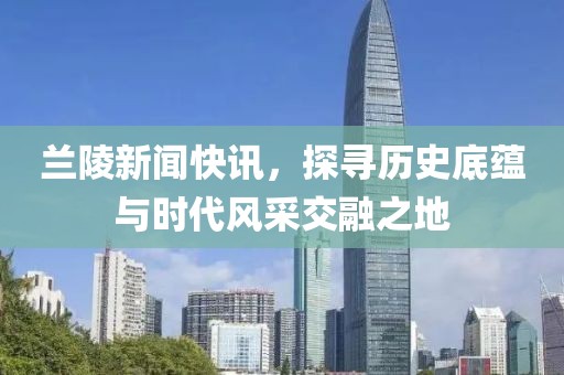 兰陵新闻快讯，探寻历史底蕴与时代风采交融之地