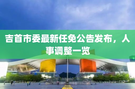 吉首市委最新任免公告发布，人事调整一览