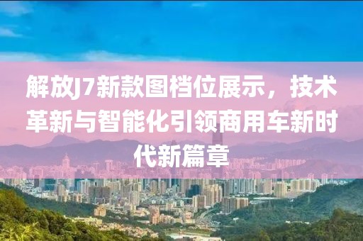 解放J7新款图档位展示，技术革新与智能化引领商用车新时代新篇章