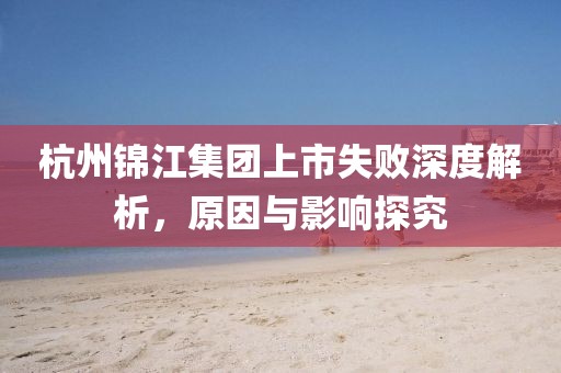 杭州锦江集团上市失败深度解析，原因与影响探究