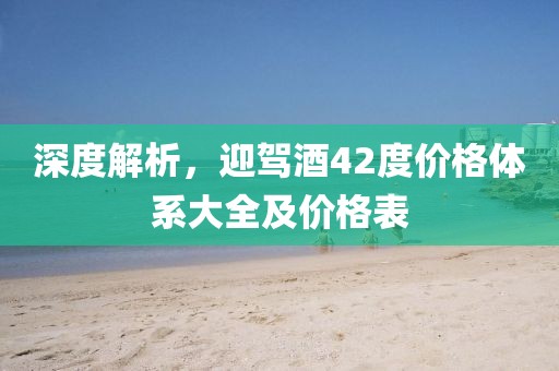 深度解析，迎驾酒42度价格体系大全及价格表