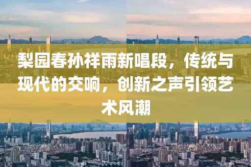 梨园春孙祥雨新唱段，传统与现代的交响，创新之声引领艺术风潮