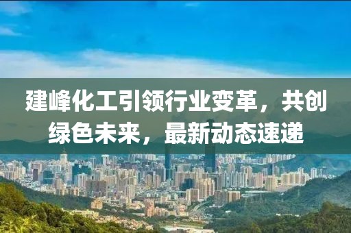 建峰化工引领行业变革，共创绿色未来，最新动态速递
