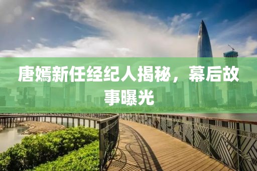 唐嫣新任经纪人揭秘，幕后故事曝光
