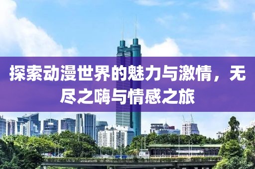 探索动漫世界的魅力与激情，无尽之嗨与情感之旅