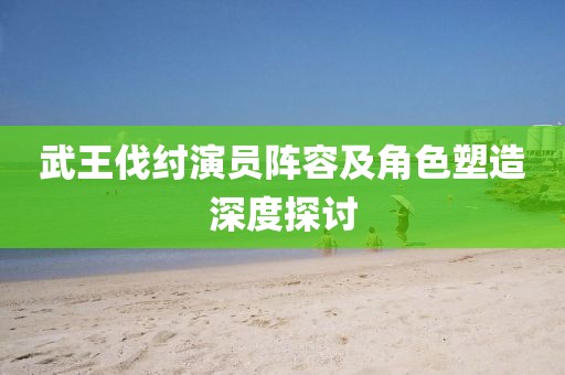 武王伐纣演员阵容及角色塑造深度探讨