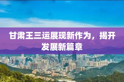 甘肃王三运展现新作为，揭开发展新篇章