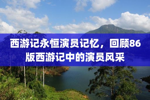 西游记永恒演员记忆，回顾86版西游记中的演员风采
