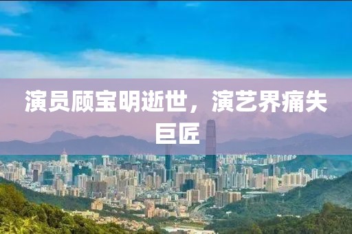 演员顾宝明逝世，演艺界痛失巨匠