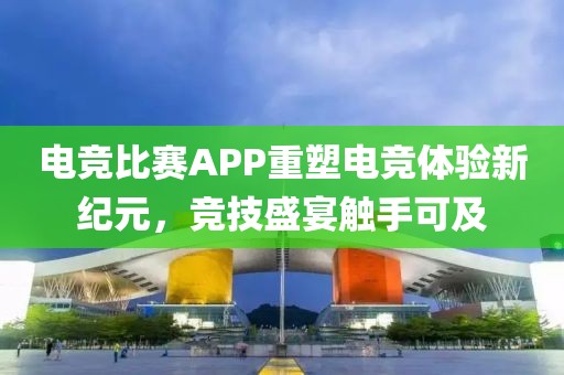 电竞比赛APP重塑电竞体验新纪元，竞技盛宴触手可及