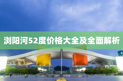 浏阳河52度价格大全及全面解析