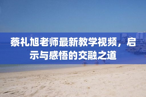 蔡礼旭老师最新教学视频，启示与感悟的交融之道