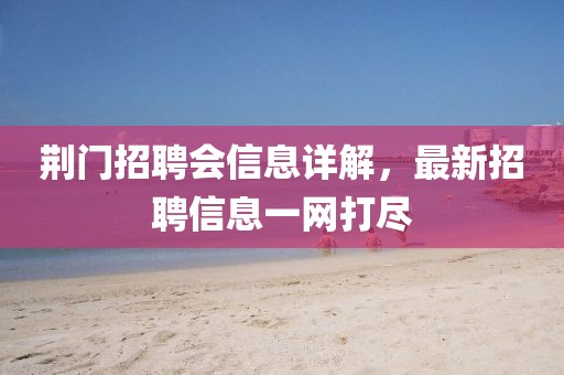 荆门招聘会信息详解，最新招聘信息一网打尽