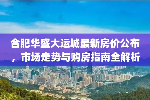 合肥华盛大运城最新房价公布，市场走势与购房指南全解析